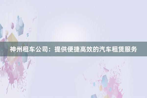 神州租车公司：提供便捷高效的汽车租赁服务